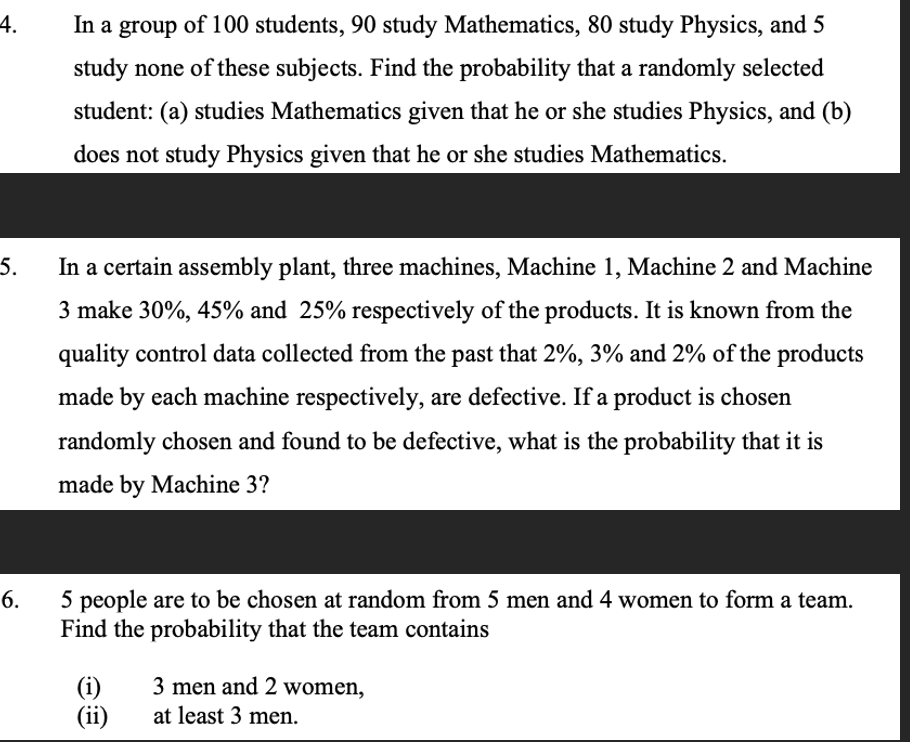 4.
5.
In a group of 100 students, 90 study Mathematics, 80 study Physics, and 5
study none of these subjects. Find the probability that a randomly selected
student: (a) studies Mathematics given that he or she studies Physics, and (b)
does not study Physics given that he or she studies Mathematics.
In a certain assembly plant, three machines, Machine 1, Machine 2 and Machine
3 make 30%, 45% and 25% respectively of the products. It is known from the
quality control data collected from the past that 2%, 3% and 2% of the products
made by each machine respectively, are defective. If a product is chosen
randomly chosen and found to be defective, what is the probability that it is
made by Machine 3?
6.
5 people are to be chosen at random from 5 men and 4 women to form a team.
Find the probability that the team contains
(i)
(ii)
3 men and 2 women,
at least 3 men.