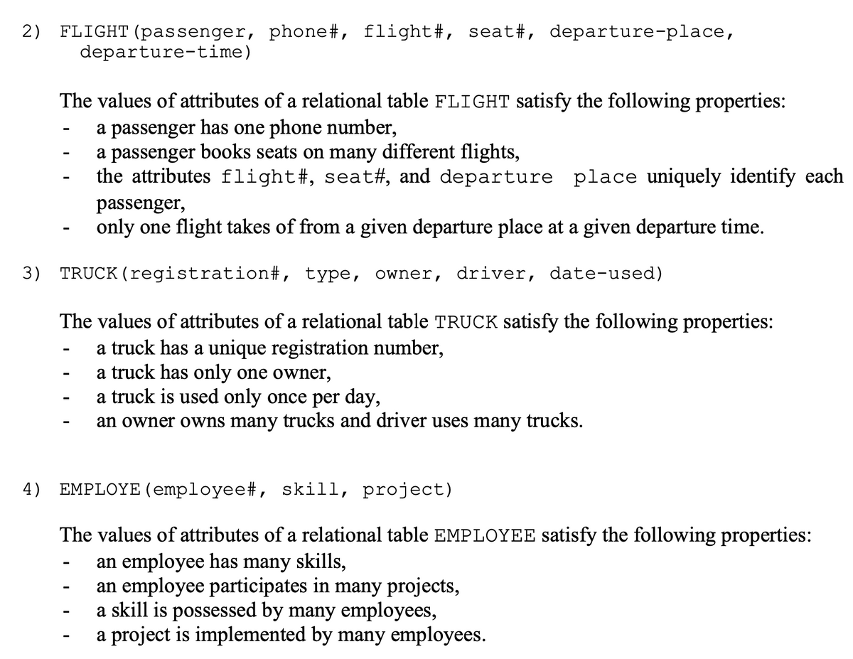 2) FLIGHT (passenger, phone#, flight#, seat#, departure-place,
departure-time)
The values of attributes of a relational table FLIGHT satisfy the following properties:
a passenger has one phone number,
a passenger books seats on many different flights,
the attributes flight#, seat#, and departure place uniquely identify each
passenger,
only one flight takes of from a given departure place at a given departure time.
(registration# , type, owner, driver, date-used)
3) TRUCK
The values of attributes of a relational table TRUCK satisfy the following properties:
a truck has a unique registration number,
a truck has only one owner,
a truck is used only once per day,
an owner owns many trucks and driver uses many trucks.
4) EMPLOYE (employee#, skill, project)
The values of attributes of a relational table EMPLOYEE satisfy the following properties:
an employee has many skills,
an employee participates in many projects,
a skill is possessed by many employees,
a project is implemented by many employees.