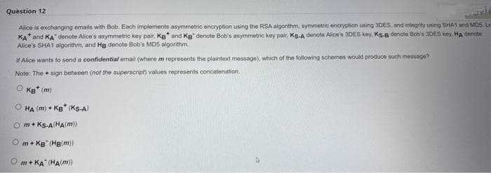 Question 12
Alice is exchanging emails with Bob. Each implements asymmetric encryption using the RSA algorithm, symmetric encryption using 3DES, and integrity using SHA1 and MDS. Le
KA and KA denote Alice's asymmetric key pair, Kg* and Kg denote Bob's asymmetric key pair, Ks-A denote Alice's 3DES key, Ks-B denote Bob's 3DES key, HA denote
Alice's SHA1 algorithm, and Hg denote Bob's MD5 algorithm
If Alice wants to send a confidential email (where m represents the plaintext message), which of the following schemes would produce such message?
Note: The sign between (not the superscript) values represents concatenation.
OKB* (m)
OHA (m) + KB (KS-A)
Om+Ks-A(HA(m))
Om+KB (Hg(m))
Om+KA (HA(m))