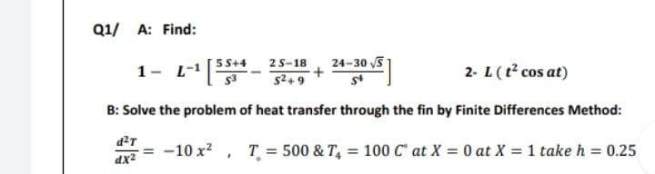 Q1/ A: Find:
1- L-1 [55+4-
24-30 √S
2S-18
5²+9
+
2- L (t² cos at)
54
B: Solve the problem of heat transfer through the fin by Finite Differences Method:
d²T
-= -10 x², T = 500 & T₁ = 100 C at X = 0 at X = 1 take h = 0.25
dx²