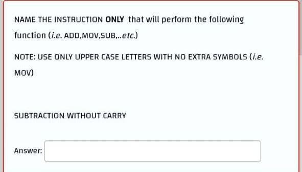 NAME THE INSTRUCTION ONLY that will perform the following
function (i.e. ADD,MOV,SUB...etc.)
NOTE: USE ONLY UPPER CASE LETTERS WITH NO EXTRA SYMBOLS (i.e.
MOV)
SUBTRACTION WITHOUT CARRY
Answer: