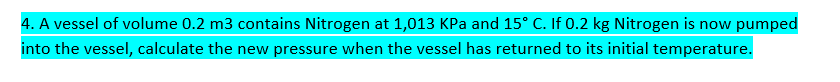 4. A vessel of volume 0.2 m3 contains Nitrogen at 1,013 KPa and 15° C. If 0.2 kg Nitrogen is now pumped
into the vessel, calculate the new pressure when the vessel has returned to its initial temperature.
