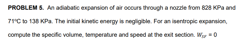 PROBLEM 5. An adiabatic expansion of air occurs through a nozzle from 828 KPa and
71°C to 138 KPa. The initial kinetic energy is negligible. For an isentropic expansion,
compute the specific volume, temperature and speed at the exit section. WsF = 0
