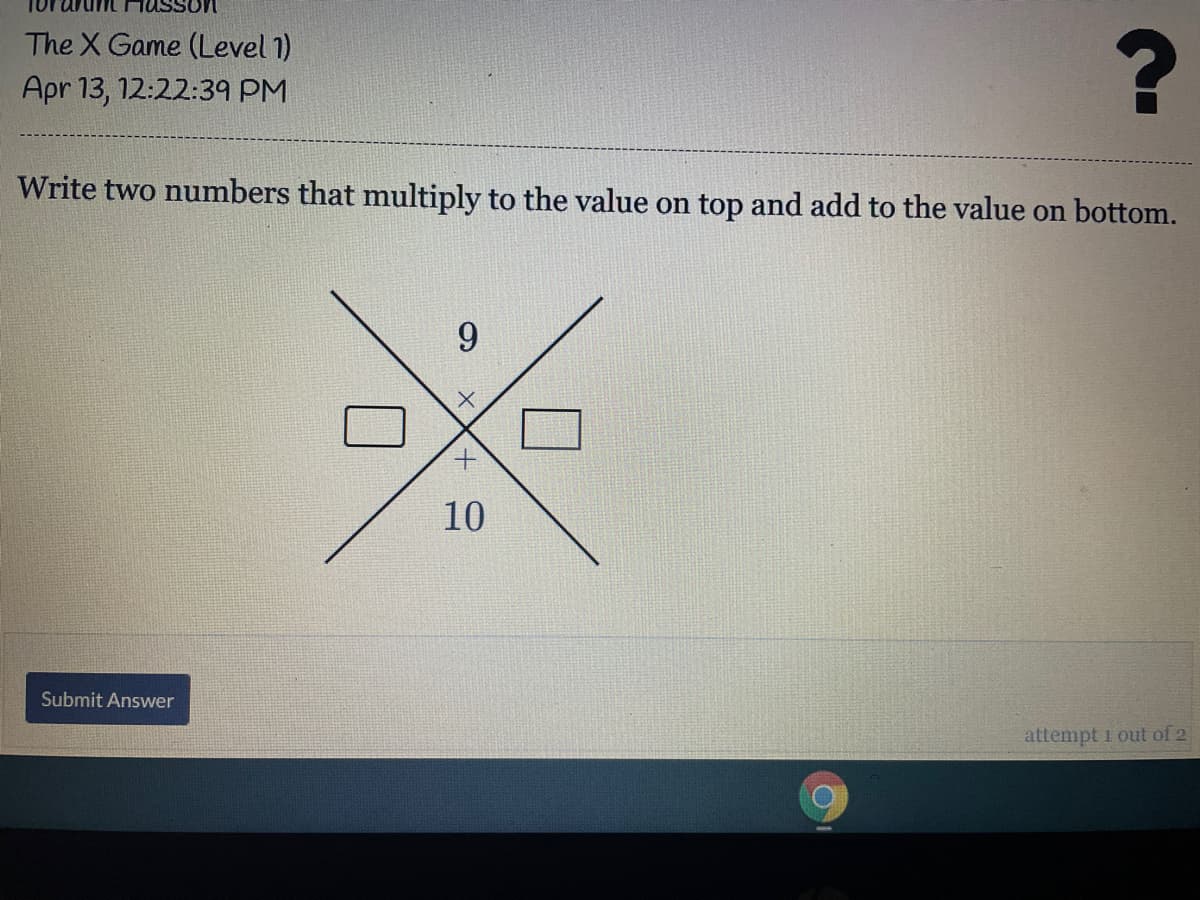 The X Game (Level 1)
Apr 13, 12:22:39 PM
Write two numbers that multiply to the value on top and add to the value on bottom.
9
10
Submit Answer
attempt i out of 2

