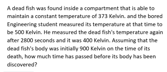 A dead fish was found inside a compartment that is able to
maintain a constant temperature of 373 Kelvin. and the bored
Engineering student measured its temperature at that time to
be 500 Kelvin. He measured the dead fish's temperature again
after 2800 seconds and it was 400 Kelvin. Assuming that the
dead fish's body was initially 900 Kelvin on the time of its
death, how much time has passed before its body has been
discovered?
