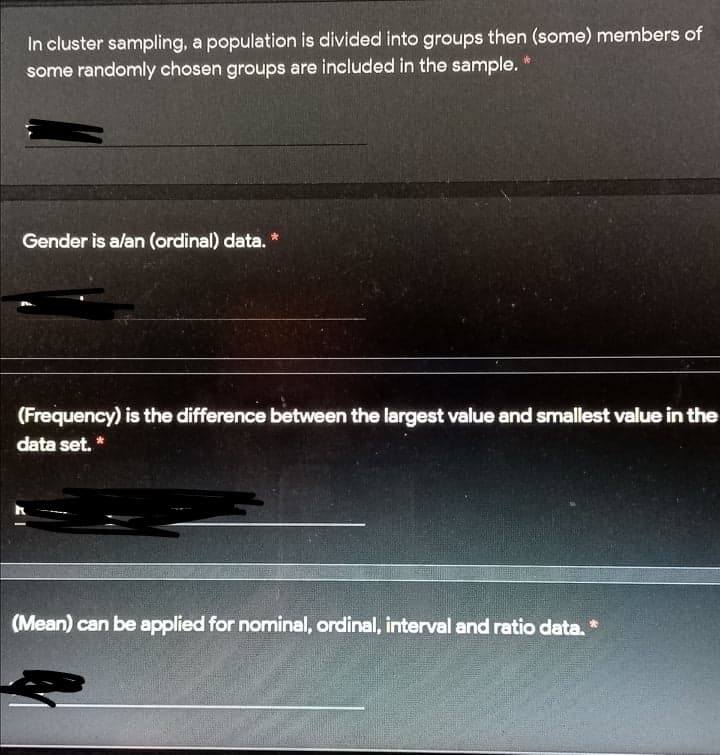 In cluster sampling, a population is divided into groups then (some) members of
some randomly chosen groups are included in the sample. *
Gender is alan (ordinal) data. *
(Frequency) is the difference between the largest value and smallest value in the
data set.
(Mean) can be applied for nominal, ordinal, interval and ratio data.*
