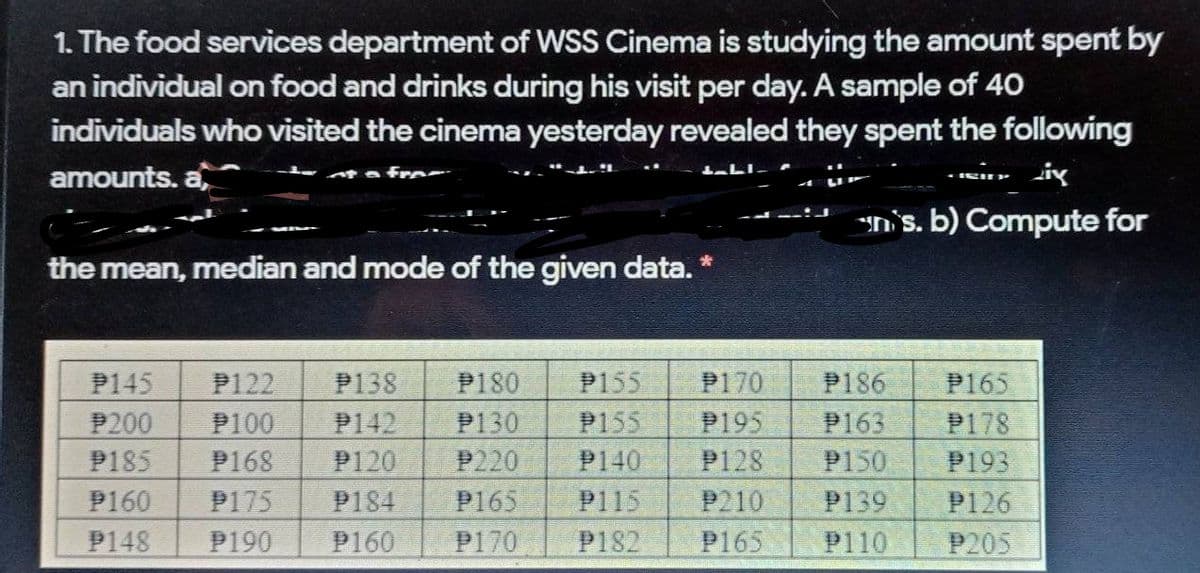 1. The food services department of WsS Cinema is studying the amount spent by
an individual on food and drinks during his visit per day. A sample of 40
individuals who visited the cinema yesterday revealed they spent the following
amounts. a
n's. b) Compute for
the jmean, median and mode of the given data. *
P145
P122
P138
P180
P155
P170
P186
P165
P100
P142
P120
P200
P130
P155
P195
P163
P178
P185
P168
P220
P140
P128
P150
P193
P160
P165
P210
P175
P190
P184
P115
P139
P126
P148
P160
P170
P182
P165
P110
P205
