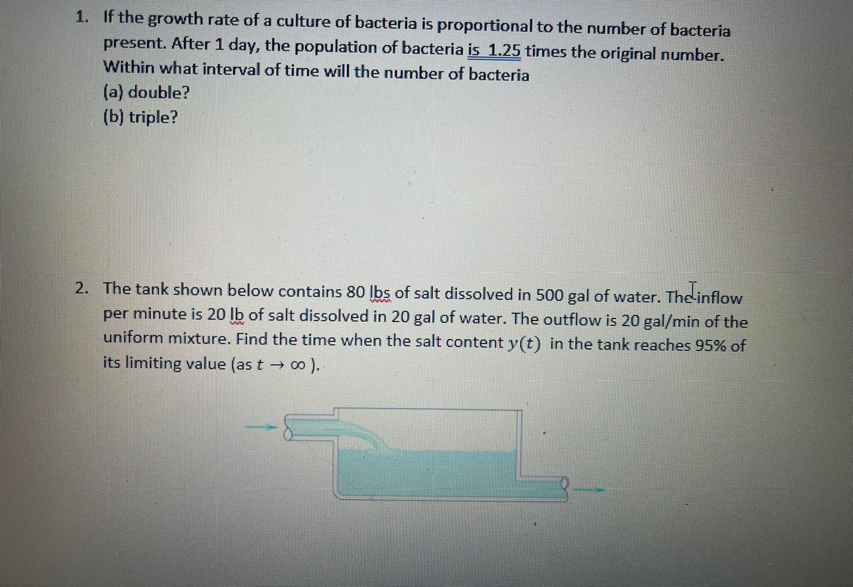 1. If the growth rate of a culture of bacteria is proportional to the number of bacteria
present. After 1 day, the population of bacteria is 1.25 times the original number.
Within what interval of time will the number of bacteria
(a) double?
(b) triple?
2. The tank shown below contains 80 Ibs of salt dissolved in 500 gal of water. The inflow
per minute is 20 lb of salt dissolved in 20 gal of water. The outflow is 20 gal/min of the
uniform mixture. Find the time when the salt content y(t) in the tank reaches 95% of
its limiting value (as t → o ).
