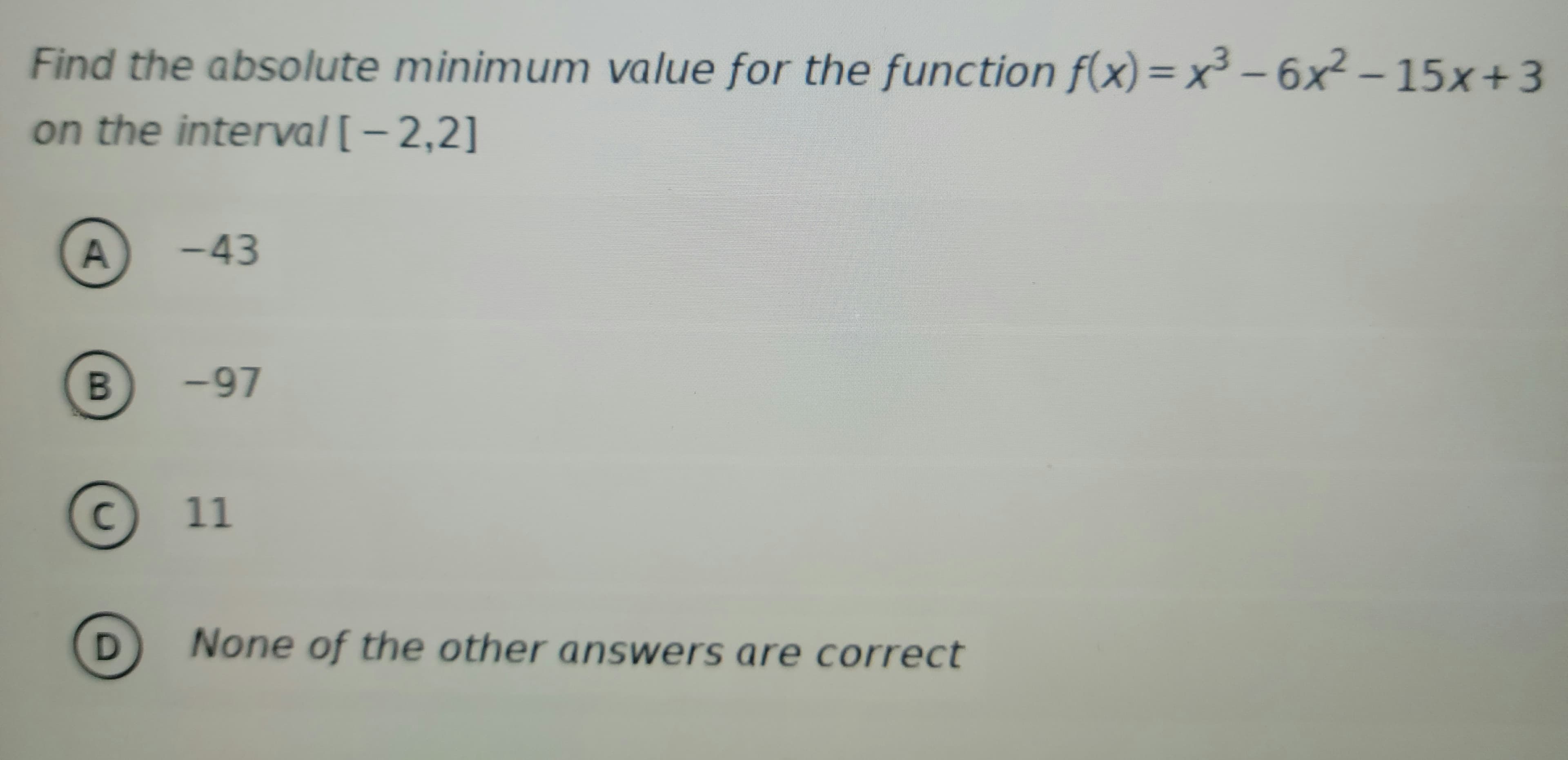 Find the absolute minimum value for the function f(x)=x² - 6x² - 15x+3
on the interval [-2,2]
A
B
C
D
-43
<-97
11
None of the other answers are correct