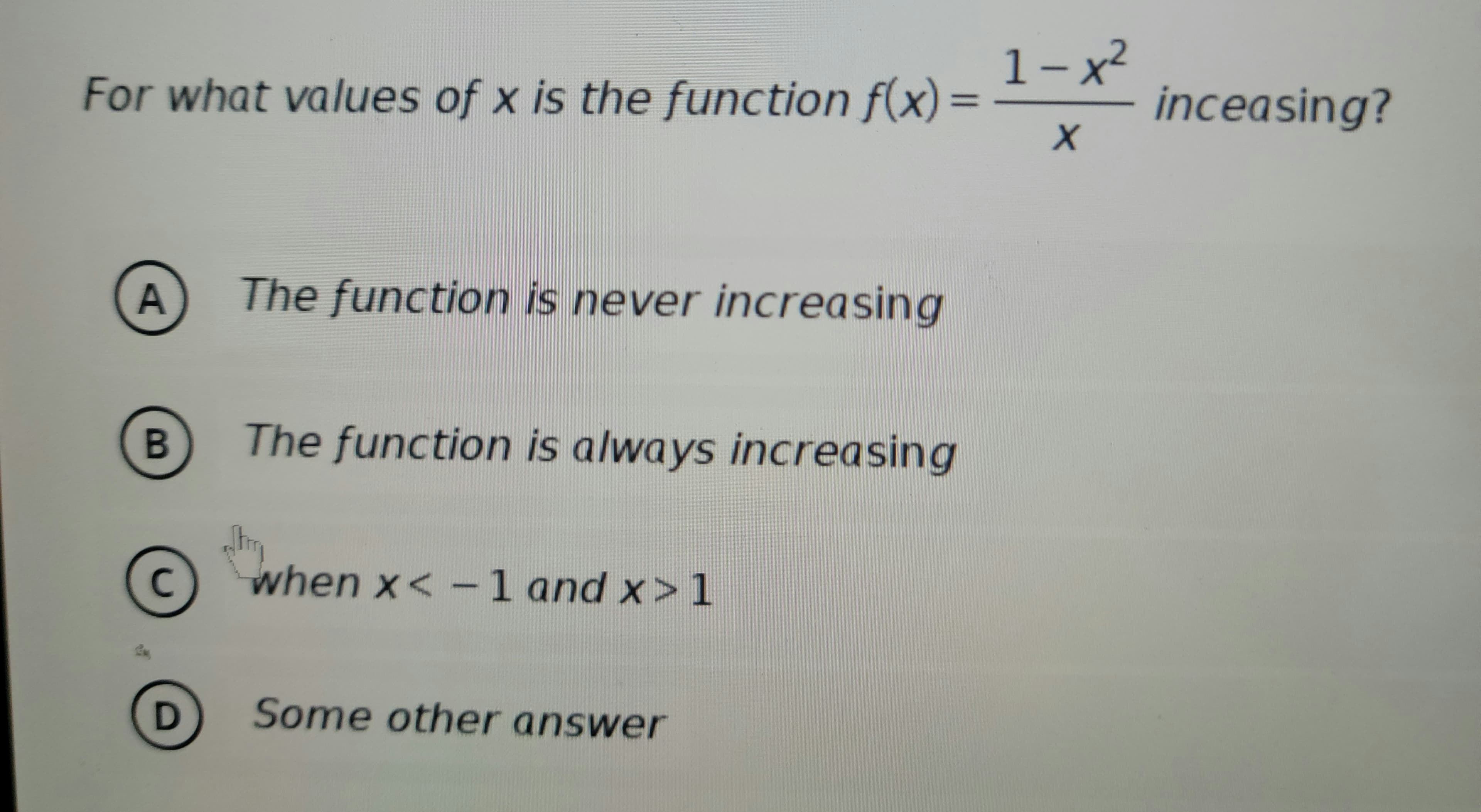 For what values of x is the function f(x)=
A
2
B
с
The function is never increasing
The function is always increasing
when x < -1 and x>1
D Some other answer
1-x²
X
inceasing?