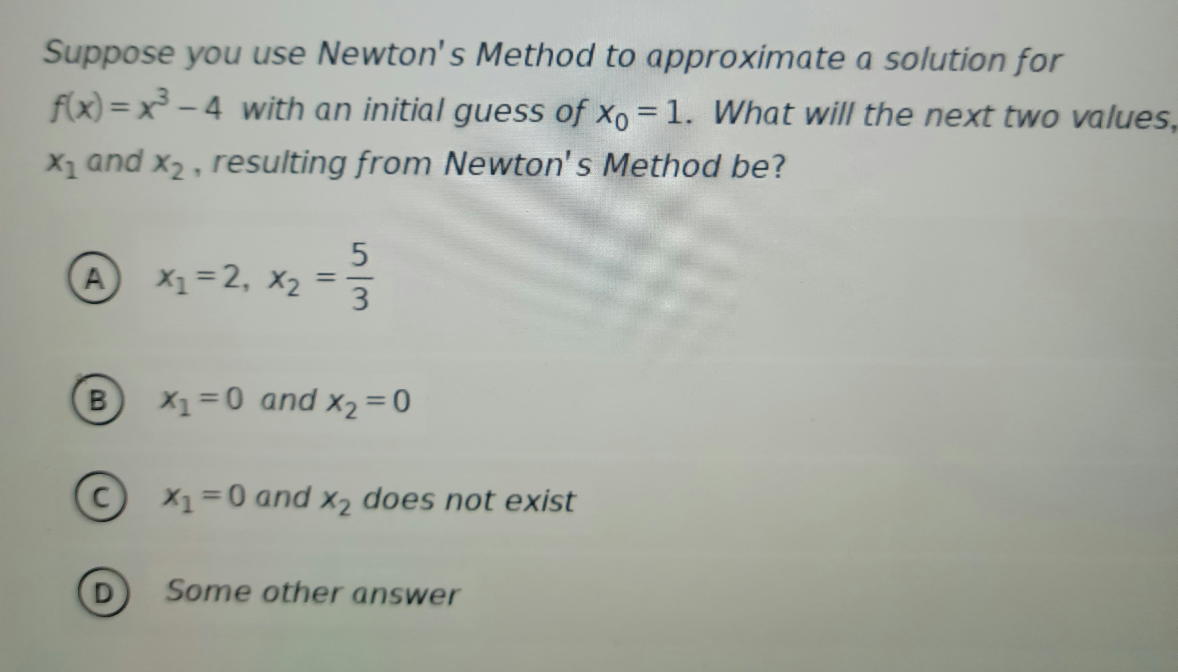 Suppose you use Newton's Method to approximate a solution for
f(x)=x³-4 with an initial guess of Xo = 1. What will the next two values,
X₁ and X₂, resulting from Newton's Method be?
1
A
B
с
D
5
X₁=2₁ X₂ = 3
1
X2
X₁ = 0 and x₂ = 0
X2
X1
X1=0 and x₂ does not exist
Some other answer