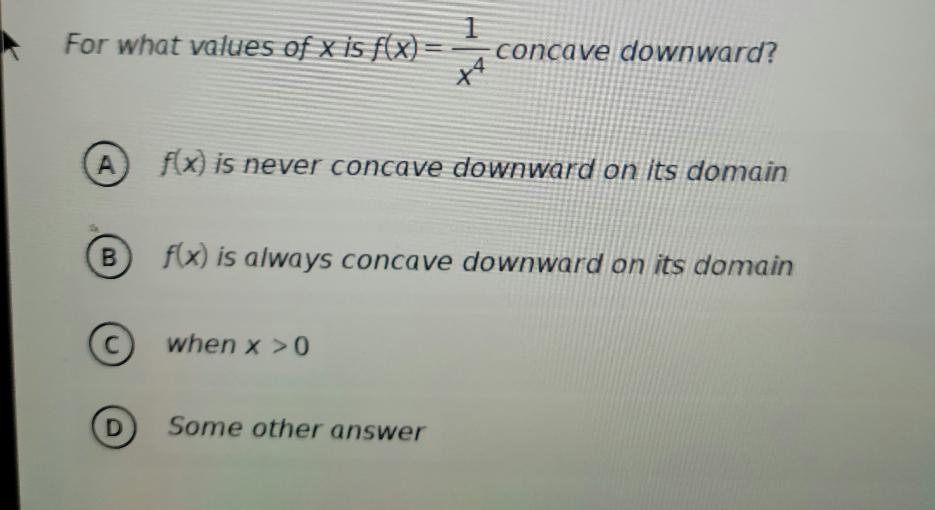 1
For what values of x is f(x) = concave downward?
A
B
C
D
f(x) is never concave downward on its domain
*+
f(x) is always concave downward on its domain
when x > 0
Some other answer