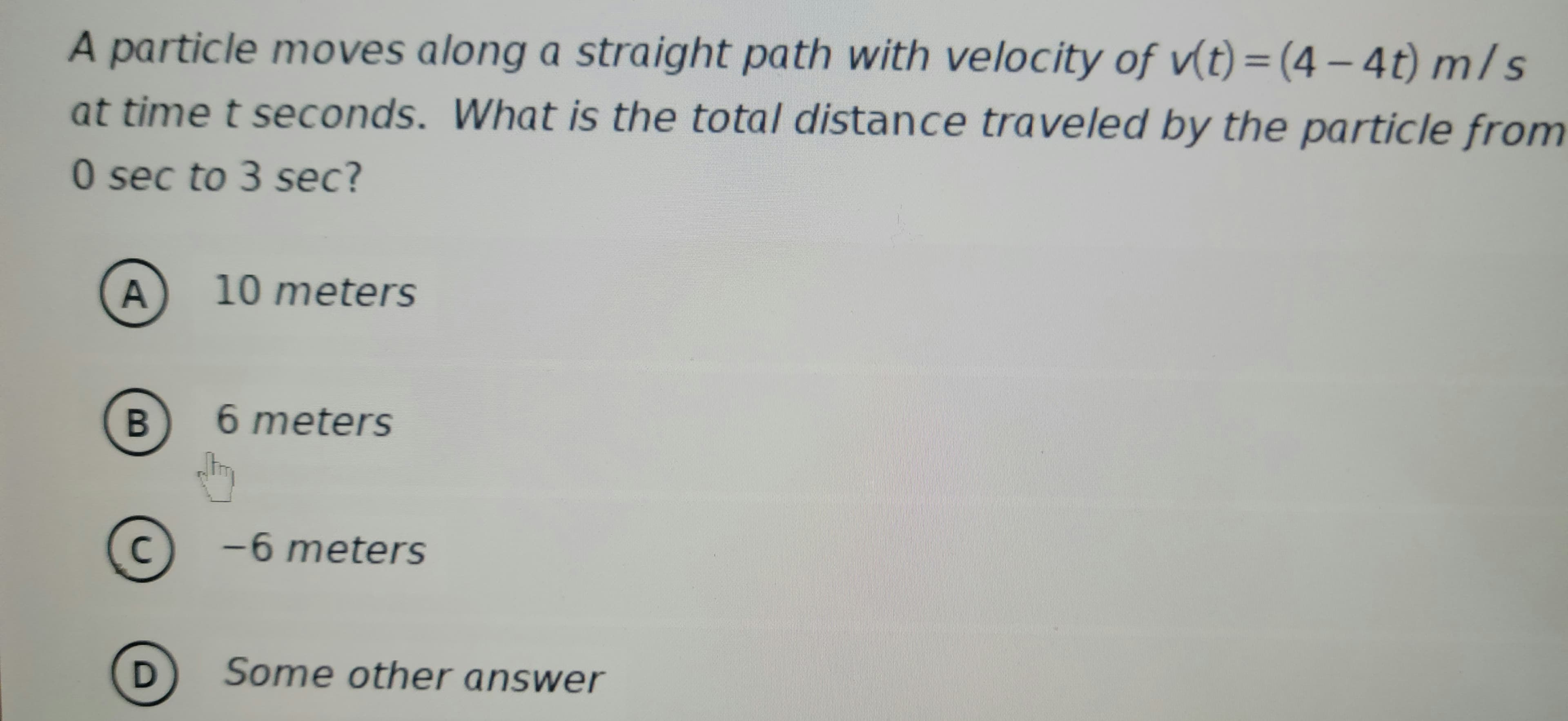 A particle moves along a straight path with velocity of v(t) = (4-4t) m/s
at time t seconds. What is the total distance traveled by the particle from
0 sec to 3 sec?
A
B
C
D
10 meters
6 meters
-6 meters
Some other answer