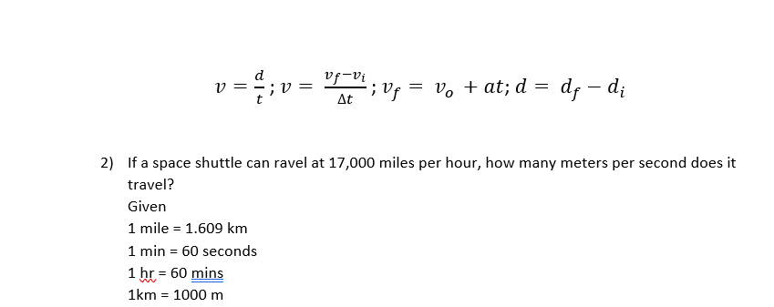 = ;v =
d
vf-vi
= v, + at; d = d; – d;
At
2) If a space shuttle can ravel at 17,000 miles per hour, how many meters per second does it
travel?
Given
1 mile = 1.609 km
1 min = 60 seconds
1 hr = 60 mins
1km = 1000 m
