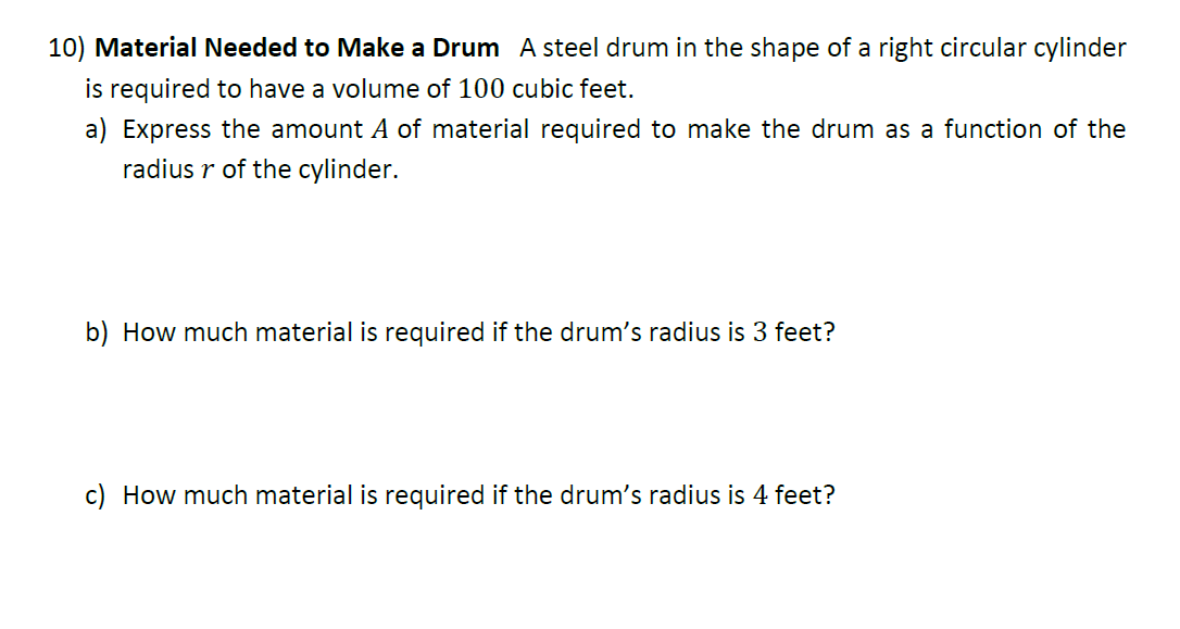 10) Material Needed to Make a Drum A steel drum in the shape of a right circular cylinder
is required to have a volume of 100 cubic feet.
a) Express the amount A of material required to make the drum as a function of the
radius r of the cylinder.
b) How much material is required if the drum's radius is 3 feet?
c) How much material is required if the drum's radius is 4 feet?
