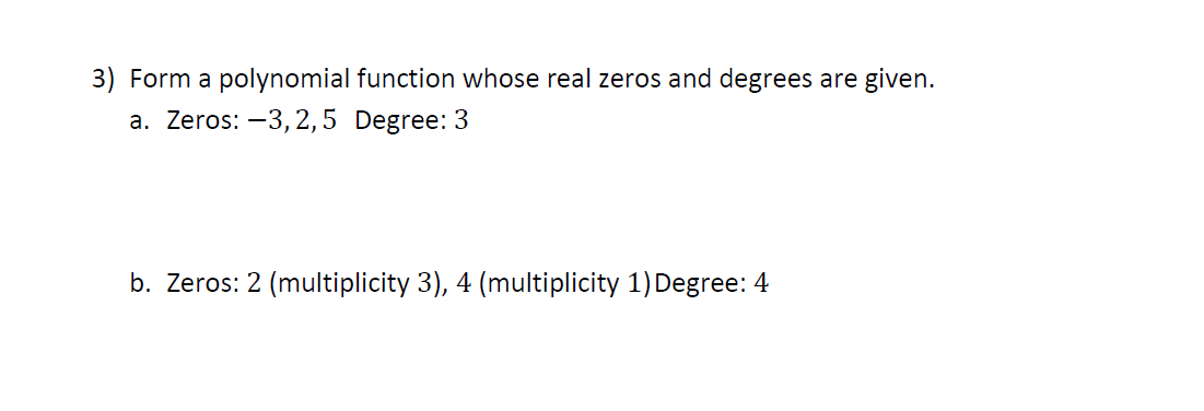 3) Form a polynomial function whose real zeros and degrees are given.
a. Zeros: –3,2,5 Degree: 3
b. Zeros: 2 (multiplicity 3), 4 (multiplicity 1) Degree: 4
