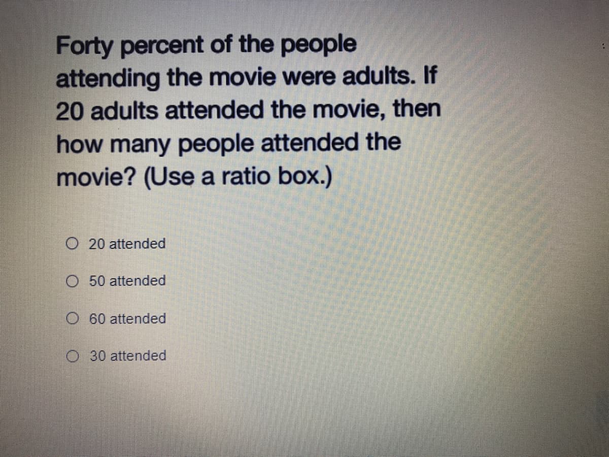 Forty percent of the people
attending the movie were adults. If
20 adults attended the movie, then
how many people attended the
movie? (Use a ratio box.)
O 20 attended
O 50 attended
O 60 attended
O 30 attended

