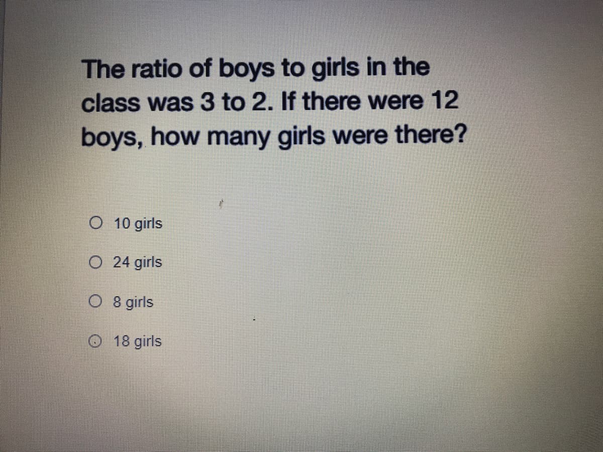 The ratio of boys to girls in the
class was 3 to 2. If there were 12
boys, how many girls were there?
O 10 girls
O 24 girls
O 8 girls
O18 girls
