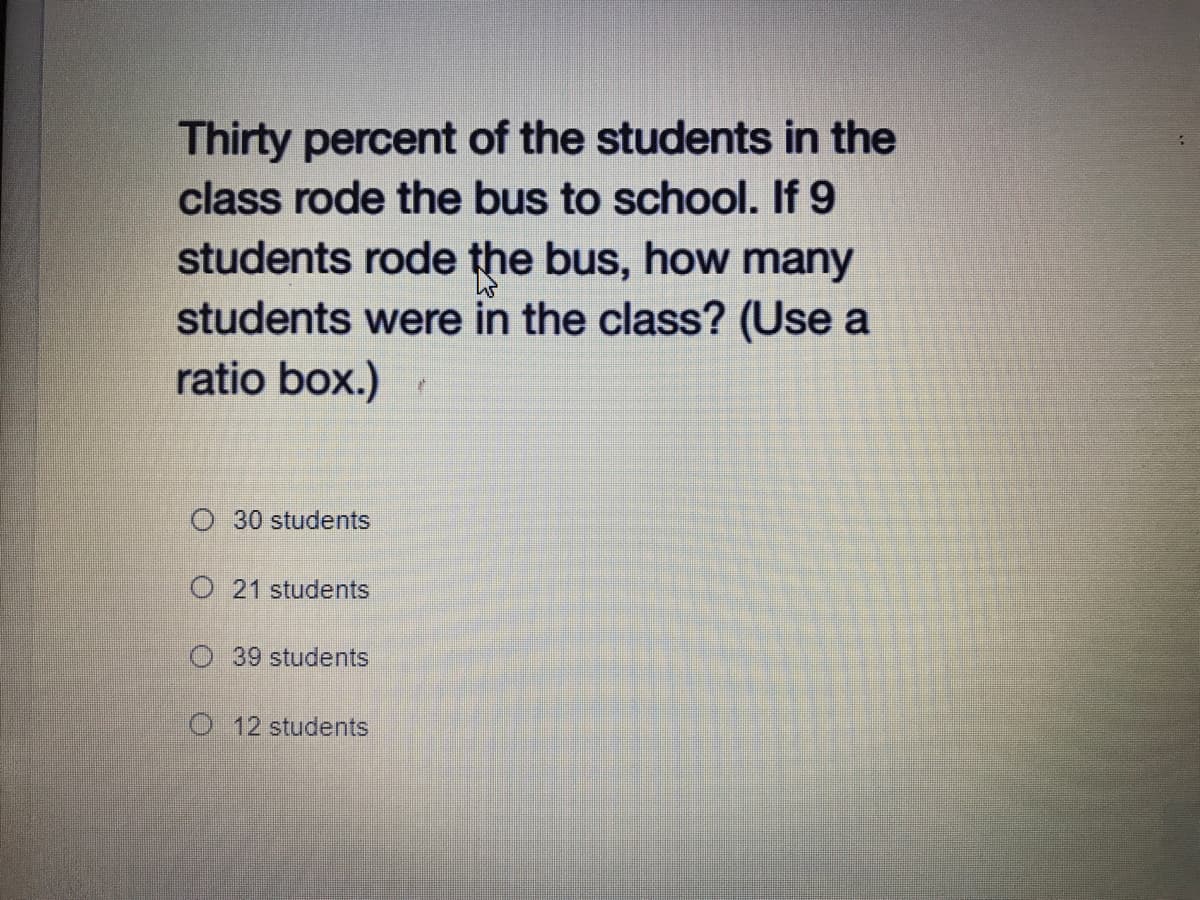 Thirty percent of the students in the
class rode the bus to school. If 9
students rode the bus, how many
students were in the class? (Use a
ratio box.)
O 30 students
O 21 students
39 students
O 12 students
