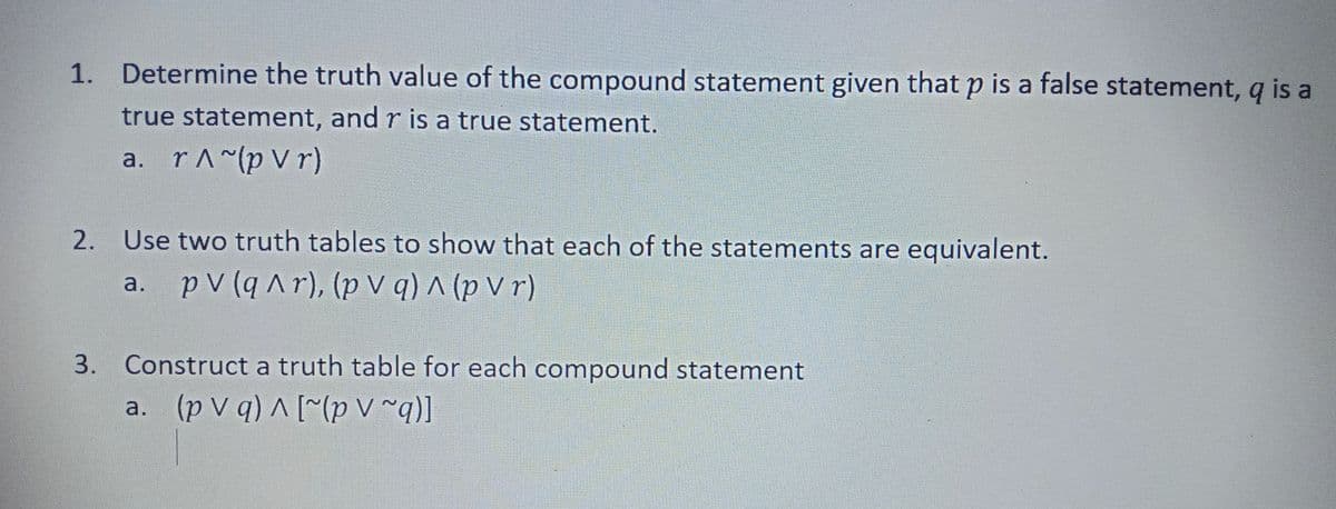 1. Determine the truth value of the compound statement given that p is a false statement, q is a
true statement, and r is a true statement.
a. rA^(p V r)
2. Use two truth tables to show that each of the statements are equivalent.
a. pV (q Ar), (p V q) ^ (p V r)
3. Construct a truth table for each compound statement
a. (p v q) A [^(p V ~q)]
