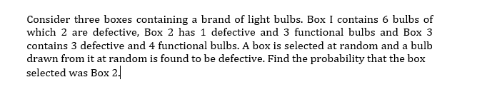 Consider three boxes containing a brand of light bulbs. Box I contains 6 bulbs of
which 2 are defective, Box 2 has 1 defective and 3 functional bulbs and Box 3
contains 3 defective and 4 functional bulbs. A box is selected at random and a bulb
drawn from it at random is found to be defective. Find the probability that the box
selected was Box 2!
