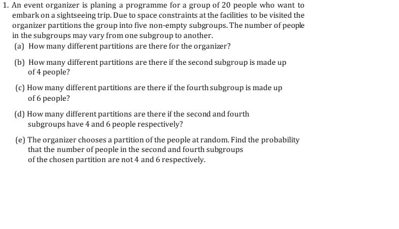 An event organizer is planing a programme for a group of 20 people who want to
embark on a sightseeing trip. Due to space constraints at the facilities to be visited the
organizer partitions the group into five non-empty subgroups. The number of people
in the subgroups may vary from one subgroup to another.
(a) How many different partitions are there for the organizer?
(b) How many different partitions are there if the second subgroup is made up
of 4 people?
(c) How many different partitions are there if the fourth subgroup is made up
of 6 people?
(d) How many different partitions are there if the second and fourth
subgroups have 4 and 6 people respectively?
(e) The organizer chooses a partition of the people at random. Find the probability
that the number of people in the second and fourth subgroups
of the chosen partition are not 4 and 6 respectively.
