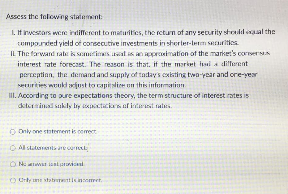 Assess the following statement:
1. If investors were indifferent to maturities, the return of any security should equal the
compounded yield of consecutive investments in shorter-term securities.
II. The forward rate is sometimes used as an approximation of the market's consensus
interest rate forecast. The reason is that, if the market had a different
perception, the demand and supply of today's existing two-year and one-year
securities would adjust to capitalize on this information.
III. According to pure expectations theory, the term structure of interest rates is
determined solely by expectations of interest rates.
O Only one statement is correct.
All statements are correct.
O No answer text provided.
O Only one statement is incorrect.
