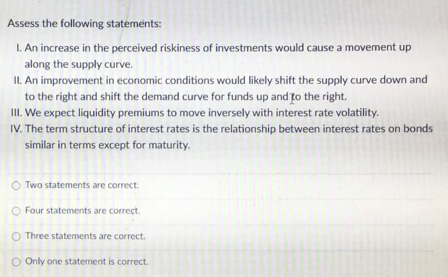 Assess the following statements:
I. An increase in the perceived riskiness of investments would cause a movement up
along the supply curve.
II. An improvement in economic conditions would likely shift the supply curve down and
to the right and shift the demand curve for funds up and to the right.
III. We expect liquidity premiums to move inversely with interest rate volatility.
IV. The term structure of interest rates is the relationship between interest rates on bonds
similar in terms except for maturity.
Two statements are correct.
Four statements are correct.
O Three statements are correct.
O Only one statement is correct.
