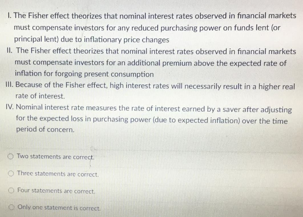 I. The Fisher effect theorizes that nominal interest rates observed in financial markets
must compensate investors for any reduced purchasing power on funds lent (or
principal lent) due to inflationary price changes
II. The Fisher effect theorizes that nominal interest rates observed in financial markets
must compensate investors for an additional premium above the expected rate of
inflation for forgoing present consumption
III. Because of the Fisher effect, high interest rates will necessarily result in a higher real
rate of interest.
IV. Nominal interest rate measures the rate of interest earned by a saver after adjusting
for the expected loss in purchasing power (due to expected inflation) over the time
period of concern.
Two statements are correct.
Three statements are correct.
O Four statements are correct.
O Only one statement is correct.

