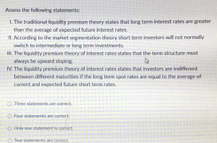 Assess the following statements:
I. The traditional liquidity premium theory states that long term interest rates are greater
than the average of expected future interest rates.
II. According to the market segmentation theory short term investors will not normally
switch to intermediate or long term investments.
III. The liquidity premium theory of interest rates states that the term structure must
always be upward sloping.
IV. The liquidity premium theory of interest rates states that investors are indifferent
between different maturities if the long term spot rates are equal to the average of
current and expected future short term rates.
O Three statements are correct.
Four statements are correct.
O Only one statement is carrect.
Two statements are correct.
