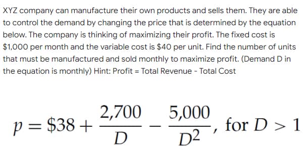 XYZ company can manufacture their own products and sells them. They are able
to control the demand by changing the price that is determined by the equation
below. The company is thinking of maximizing their profit. The fixed cost is
$1,000 per month and the variable cost is $40 per unit. Find the number of units
that must be manufactured and sold monthly to maximize profit. (Demand D in
the equation is monthly) Hint: Profit = Total Revenue - Total Cost
2,700
5,000
p = $38 +
D
for D > 1
D2

