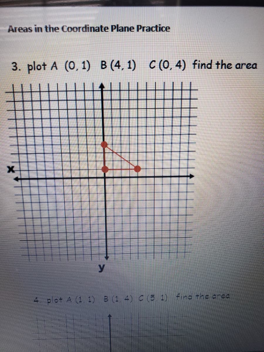 Areas in the Coordinate Plane Practice
3. plot A (0, 1) B (4, 1) C (0, 4) find the area
X-
y.
4 plot A (1. 1) B (1 4) C(5. 1) Fire the crea
