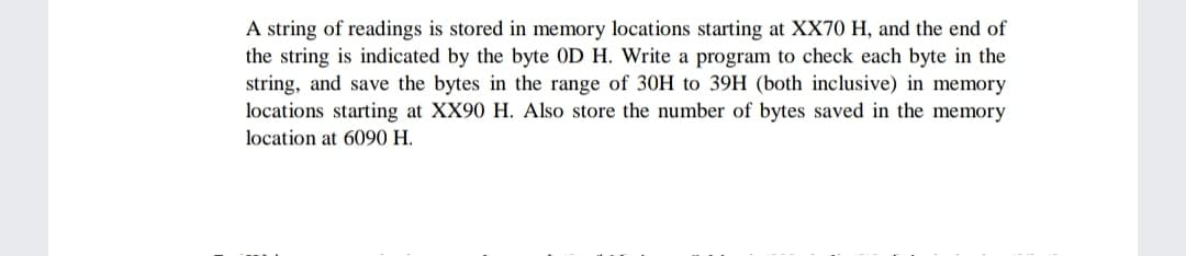 A string of readings is stored in memory locations starting at XX70 H, and the end of
the string is indicated by the byte OD H. Write a program to check each byte in the
string, and save the bytes in the range of 30H to 39H (both inclusive) in memory
locations starting at XX90 H. Also store the number of bytes saved in the memory
location at 6090 H.
