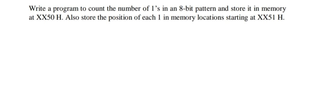 Write a program to count the number of 1’s in an 8-bit pattern and store it in memory
at XX50 H. Also store the position of each 1 in memory locations starting at XX51 H.

