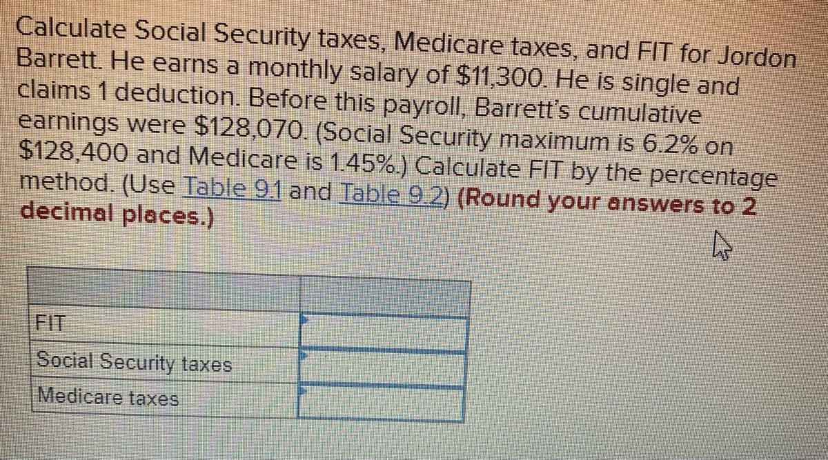 Calculate Social Security taxes, Medicare taxes, and FIT for Jordon
Barrett. He earns a monthly salary of $11,300. He is single and
claims 1 deduction. Before this payroll, Barrett's cumulative
earnings were $128,070. (Social Security maximum is 6.2% on
$128,400 and Medicare is 1.45%.) Calculate FIT by the percentage
method. (Use Table 91 and Table 9.2) (Round your answers to 2
decimal places.)
FIT
Social Security taxes
Medicare taxes
