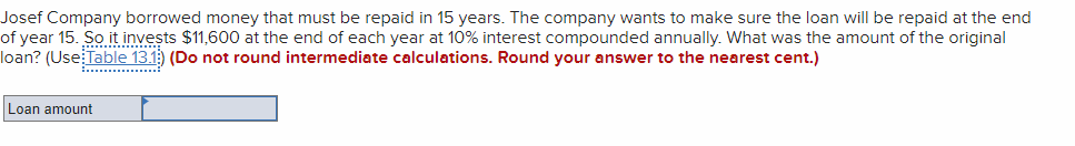 Josef Company borrowed money that must be repaid in 15 years. The company wants to make sure the loan will be repaid at the end
of year 15. So it invests $11,600 at the end of each year at 10% interest compounded annually. What was the amount of the original
loan? (Use Table 13.1) (Do not round intermediate calculations. Round your answer to the nearest cent.)
................
Loan amount
