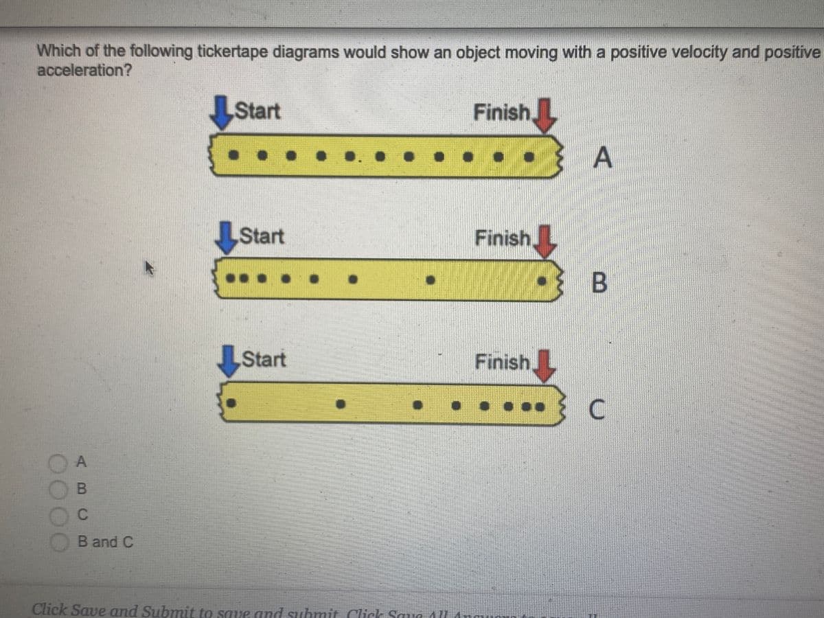 Which of the following tickertape diagrams would show an object moving with a positive velocity and positive
acceleration?
LStart
Finish
A
Start
Finish
Start
Finish.
.....
OA
OB
Band C
Click Save and Submit to save and suhmit Click Saue AU

