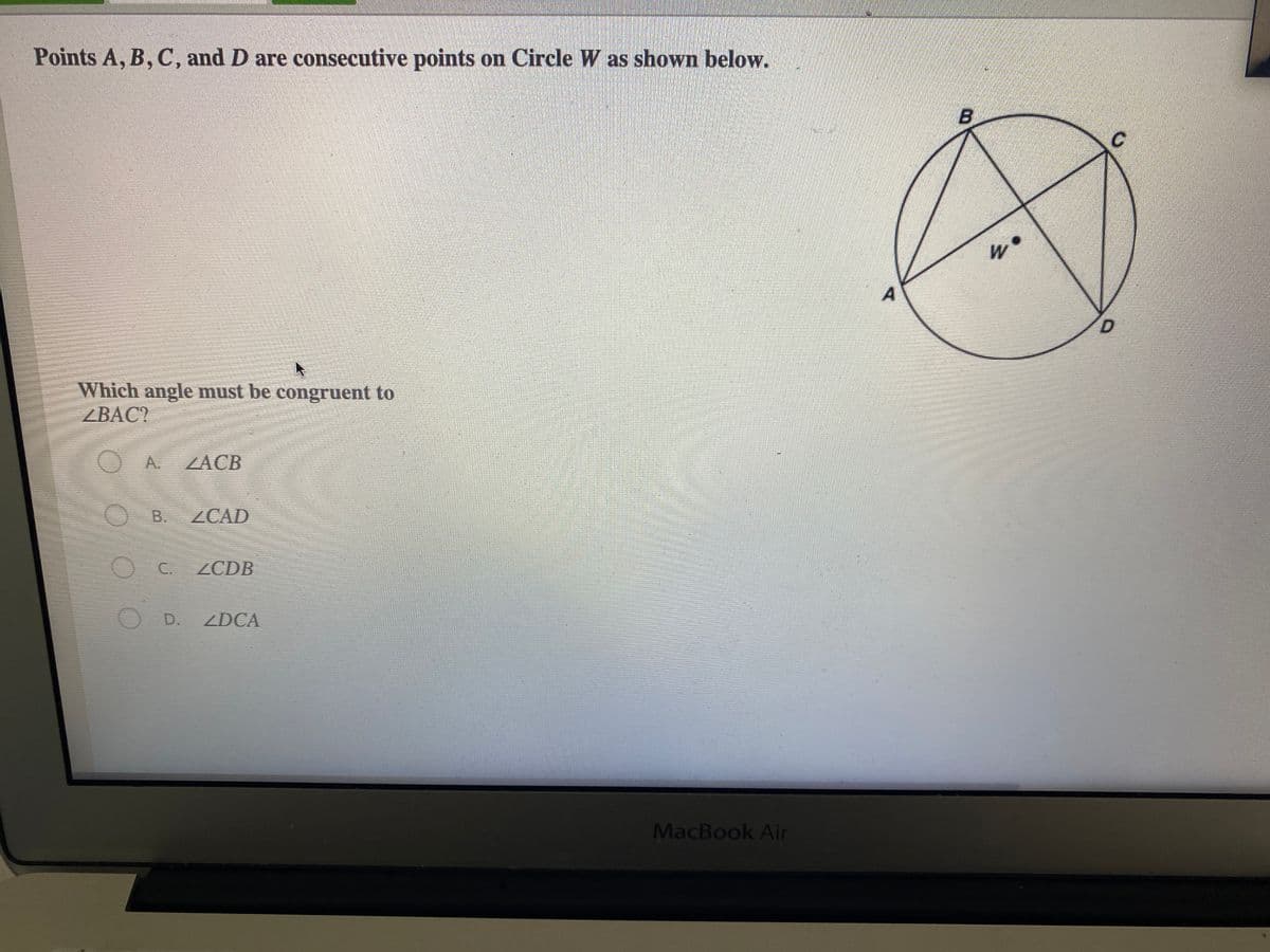 Points A, B, C, and D are consecutive points on Circle W as shown below.
W
Which angle must be congruent to
ZBAC?
A.
ZACB
В.
ZCAD
OC.
ZCDB
OD.
ZDCA
MacBook Air
B.
