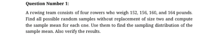 A rowing team consists of four rowers who weigh 152, 156, 160, and 164 pounds.
Find all possible random samples without replacement of size two and compute
the sample mean for each one. Use them to find the sampling distribution of the
sample mean. Also verify the results.
