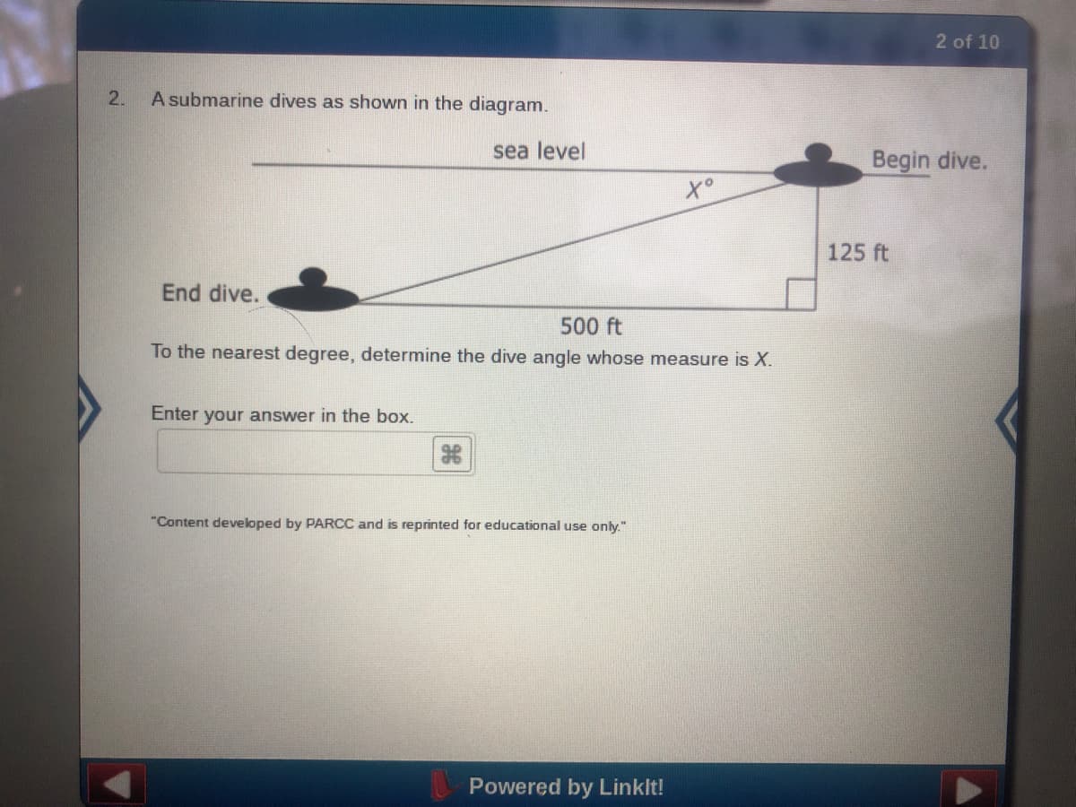 2 of 10
2.
A submarine dives as shown in the diagram.
sea level
Begin dive.
to
125 ft
End dive.
500 ft
To the nearest degree, determine the dive angle whose measure is X.
Enter your answer in the box.
"Content developed by PARCC and is reprinted for educational use only."
Powered by Linklt!
