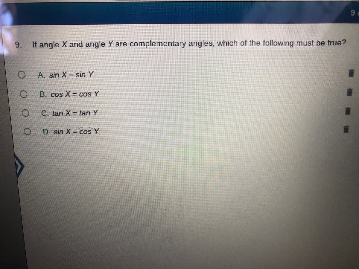 9 c
9.
If angle X and angle Y are complementary angles, which of the following must be true?
A. sin X = sin Y
B. cos X = cos Y
C. tan X = tan Y
D. sin X = cos Y
