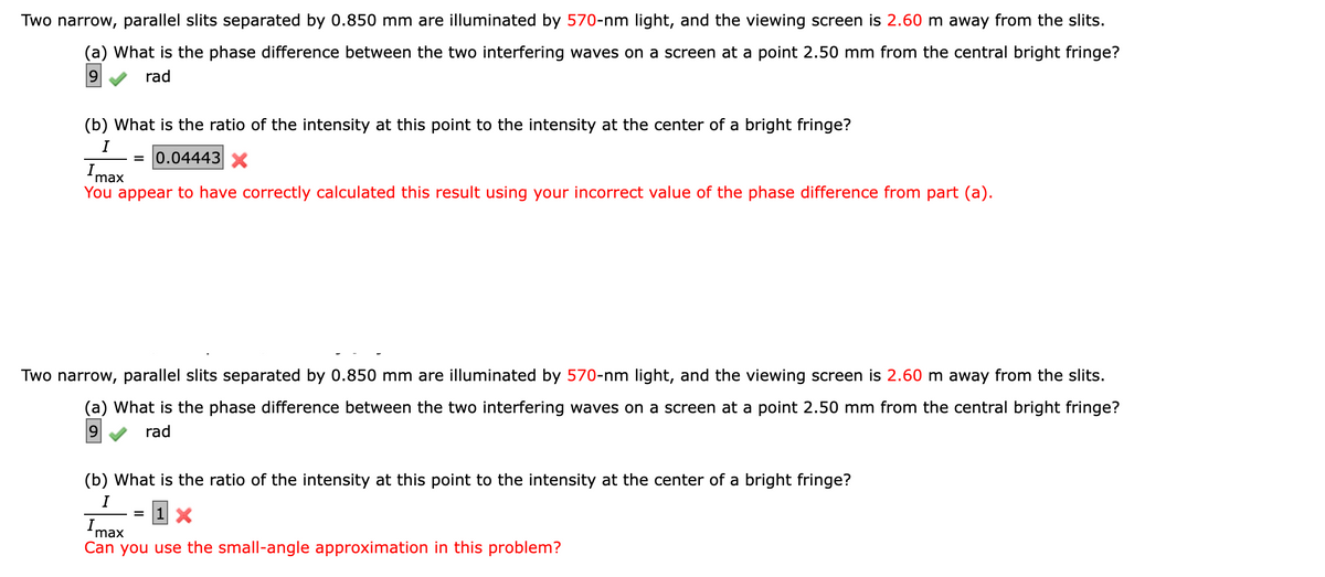 Two narrow, parallel slits separated by 0.850 mm are illuminated by 570-nm light, and the viewing screen is 2.60 m away from the slits.
(a) What is the phase difference between the two interfering waves on a screen at a point 2.50 mm from the central bright fringe?
9 rad
Imax
You appear to have correctly calculated this result using your incorrect value of the phase difference from part (a).
(b) What is the ratio of the intensity at this point to the intensity at the center of a bright fringe?
I
= 0.04443 X
Two narrow, parallel slits separated by 0.850 mm are illuminated by 570-nm light, and the viewing screen is 2.60 m away from the slits.
(a) What is the phase difference between the two interfering waves on a screen at a point 2.50 mm from the central bright fringe?
9
rad
(b) What is the ratio of the intensity at this point to the intensity at the center of a bright fringe?
I
=
1 X
Imax
Can you use the small-angle approximation in this problem?