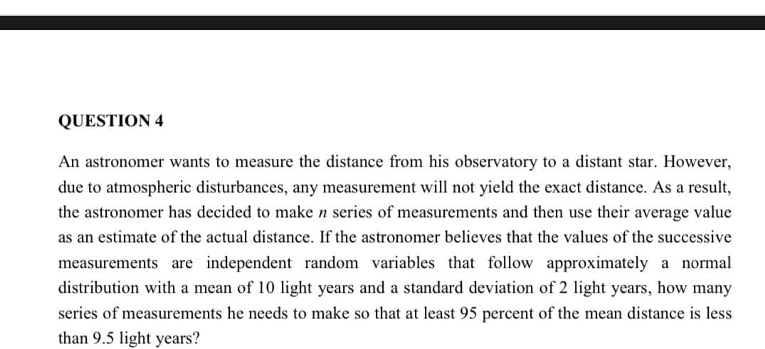 QUESTION 4
An astronomer wants to measure the distance from his observatory to a distant star. However,
due to atmospheric disturbances, any measurement will not yield the exact distance. As a result,
the astronomer has decided to make n series of measurements and then use their average value
as an estimate of the actual distance. If the astronomer believes that the values of the successive
measurements are independent random variables that follow approximately a normal
distribution with a mean of 10 light years and a standard deviation of 2 light years, how many
series of measurements he needs to make so that at least 95 percent of the mean distance is less
than 9.5 light years?
