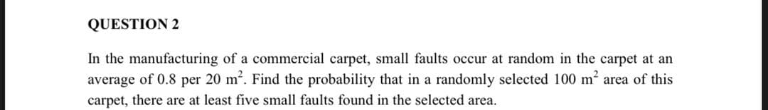 QUESTION 2
In the manufacturing of a commercial carpet, small faults occur at random in the carpet at an
average of 0.8 per 20 m2. Find the probability that in a randomly selected 100 m2 area of this
carpet, there are at least five small faults found in the selected area.

