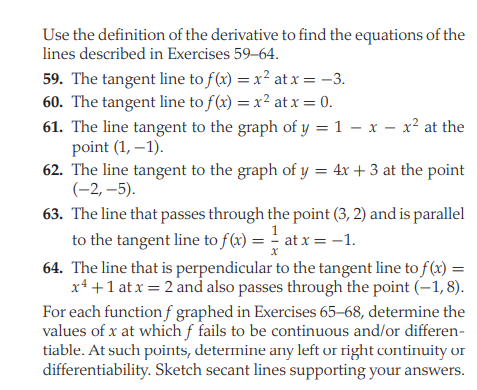 Use the definition of the derivative to find the equations of the
lines described in Exercises 59–64.
59. The tangent line to f(x) = x² at x = -3.
60. The tangent line to f(x) = x² at x = 0.
61. The line tangent to the graph of y = 1 – x – x² at the
point (1, –1).
62. The line tangent to the graph of y = 4x + 3 at the point
(-2, –5).
%3D
63. The line that passes through the point (3, 2) and is parallel
to the tangent line to f(x) = - at x = -1.
64. The line that is perpendicular to the tangent line to f (x) =
x4 +1 at x = 2 and also passes through the point (–1, 8).
For each function f graphed in Exercises 65–68, determine the
values of x at which f fails to be continuous and/or differen-
tiable. At such points, determine any left or right continuity or
differentiability. Sketch secant lines supporting your answers.
