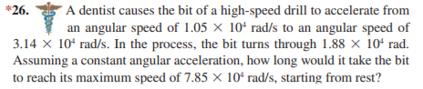 A dentist causes the bit of a high-speed drill to accelerate from
an angular speed of 1.05 × 10ʻ rad/s to an angular speed of
3.14 X 10ʻ rad/s. In the process, the bit turns through 1.88 × 10ʻ rad.
Assuming a constant angular acceleration, how long would it take the bit
*26.
to reach its maximum speed of 7.85 × 10ʻ rad/s, starting from rest?

