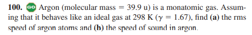 100. GO Argon (molecular mass = 39.9 u) is a monatomic gas. Assum-
ing that it behaves like an ideal gas at 298 K (y = 1.67), find (a) the rms
speed of argon atoms and (b) the speed of sound in argon.
