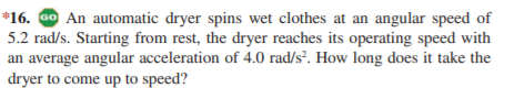 *16. Go An automatic dryer spins wet clothes at an angular speed of
5.2 rad/s. Starting from rest, the dryer reaches its operating speed with
an average angular acceleration of 4.0 rad/s². How long does it take the
dryer to come up to speed?

