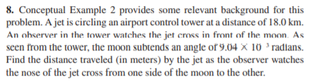 8. Conceptual Example 2 provides some relevant background for this
problem. A jet is circling an airport control tower at a distance of 18.0 km.
An observer in the tower watches the jet cross in front of the moon. As
seen from the tower, the moon subtends an angle of 9.04 x 10 ' radlans.
Find the distance traveled (in meters) by the jet as the observer watches
the nose of the jet cross from one side of the moon to the other.
