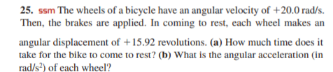 25. ssm The wheels of a bicycle have an angular velocity of +20.0 rad/s.
Then, the brakes are applied. In coming to rest, each wheel makes an
angular displacement of +15.92 revolutions. (a) How much time does it
take for the bike to come to rest? (b) What is the angular acceleration (in
rad/s?) of each wheel?
